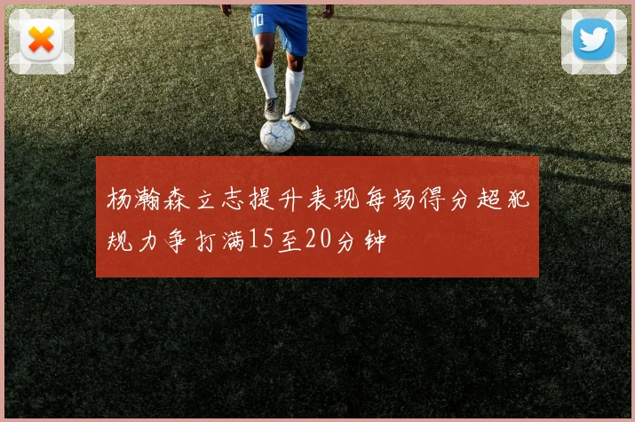 杨瀚森立志提升表现每场得分超犯规力争打满15至20分钟
