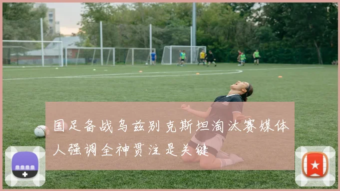 国足备战乌兹别克斯坦淘汰赛媒体人强调全神贯注是关键