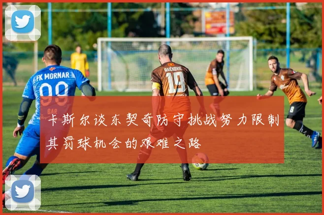 卡斯尔谈东契奇防守挑战努力限制其罚球机会的艰难之路