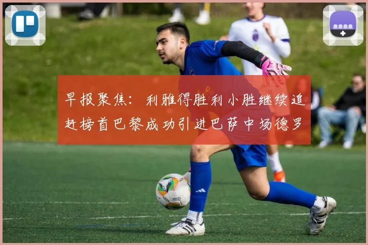 早报聚焦：利雅得胜利小胜继续追赶榜首巴黎成功引进巴萨中场德罗