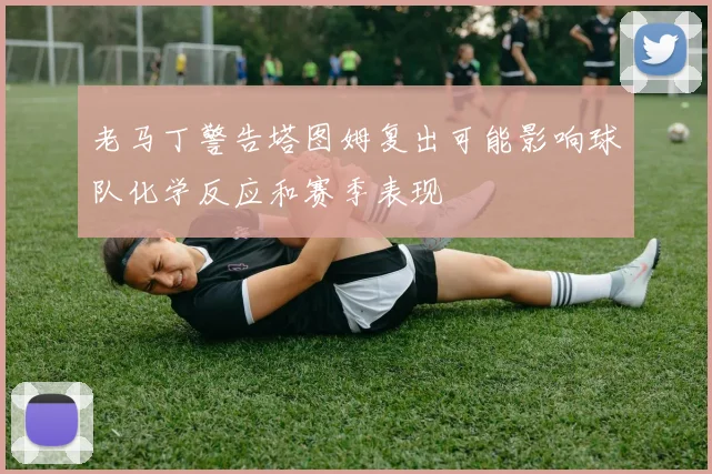 老马丁警告塔图姆复出可能影响球队化学反应和赛季表现
