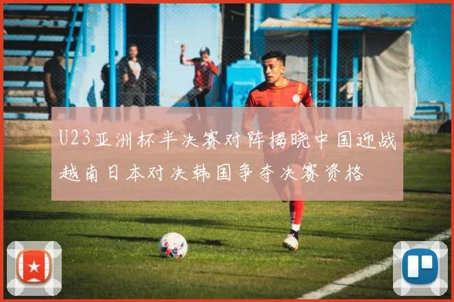 U23亚洲杯半决赛对阵揭晓中国迎战越南日本对决韩国争夺决赛资格