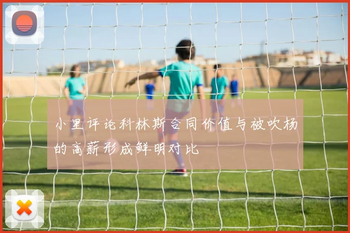 小里评论科林斯合同价值与被吹杨的高薪形成鲜明对比